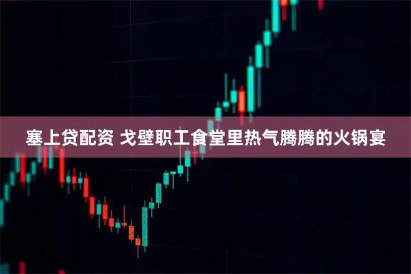 塞上贷配资 戈壁职工食堂里热气腾腾的火锅宴
