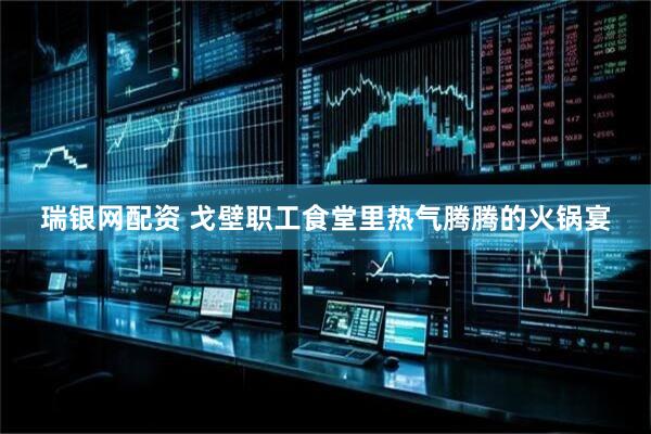 瑞银网配资 戈壁职工食堂里热气腾腾的火锅宴