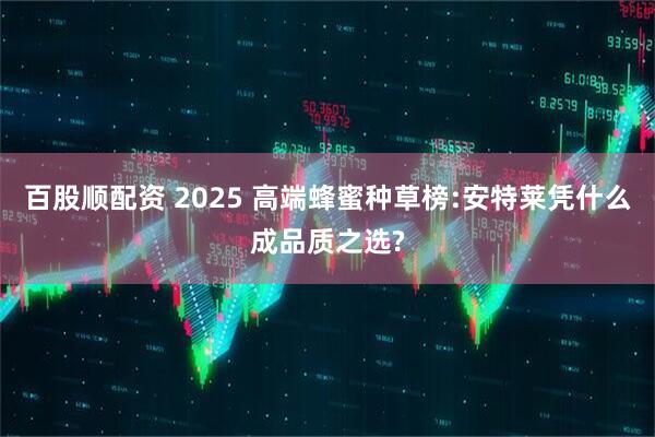 百股顺配资 2025 高端蜂蜜种草榜:安特莱凭什么成品质之选?