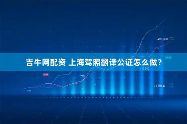 吉牛网配资 上海驾照翻译公证怎么做？