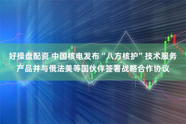 好操盘配资 中国核电发布“八方核护”技术服务产品并与俄法美等国伙伴签署战略合作协议