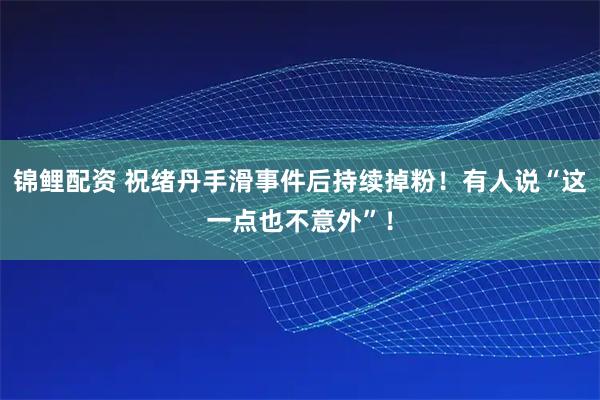 锦鲤配资 祝绪丹手滑事件后持续掉粉！有人说“这一点也不意外”！