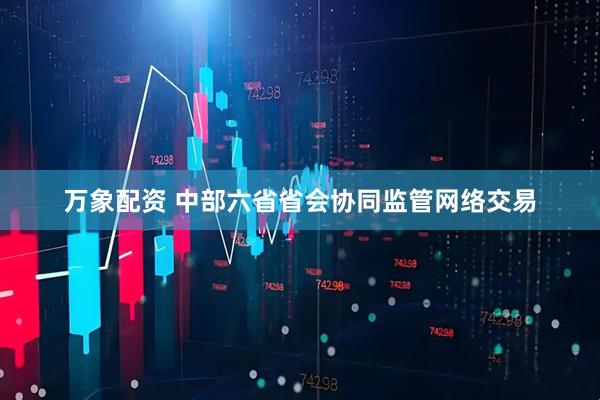 万象配资 中部六省省会协同监管网络交易