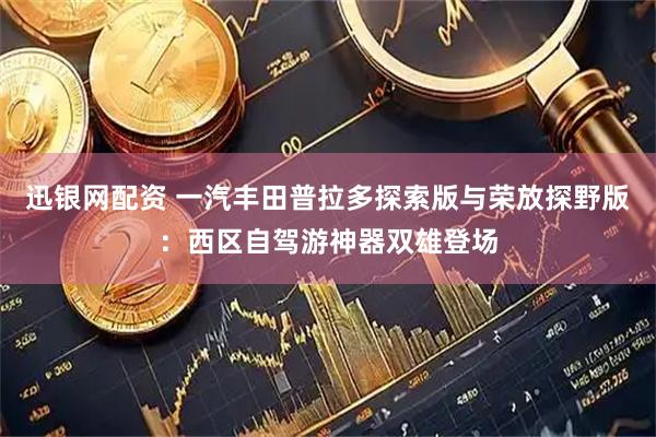 迅银网配资 一汽丰田普拉多探索版与荣放探野版：西区自驾游神器双雄登场