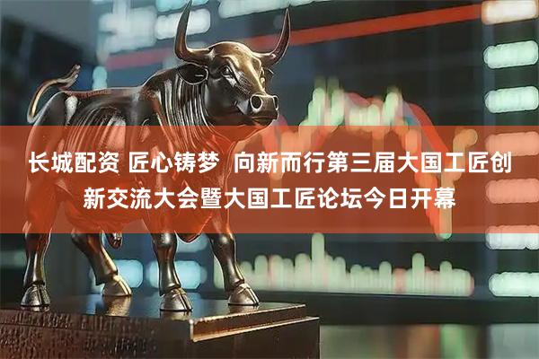 长城配资 匠心铸梦  向新而行第三届大国工匠创新交流大会暨大国工匠论坛今日开幕
