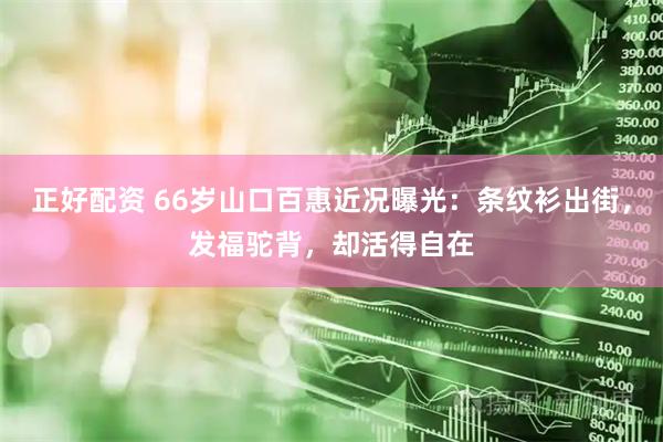 正好配资 66岁山口百惠近况曝光：条纹衫出街，发福驼背，却活得自在