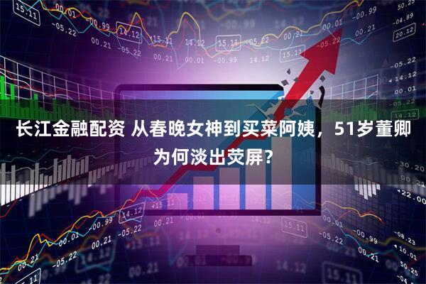长江金融配资 从春晚女神到买菜阿姨，51岁董卿为何淡出荧屏？