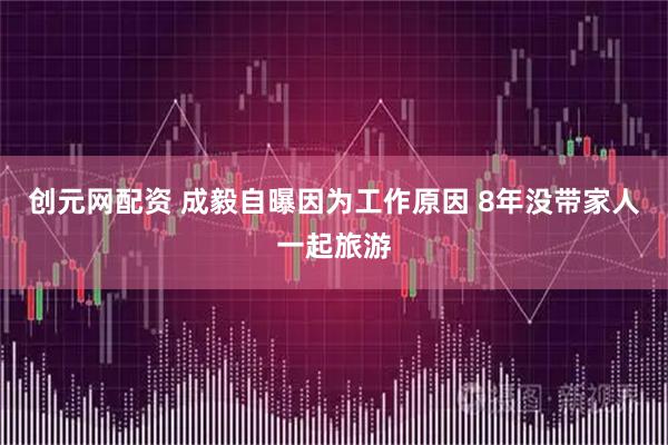 创元网配资 成毅自曝因为工作原因 8年没带家人一起旅游