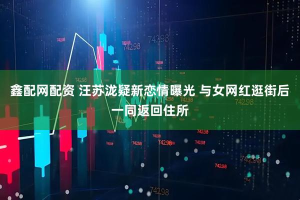 鑫配网配资 汪苏泷疑新恋情曝光 与女网红逛街后一同返回住所