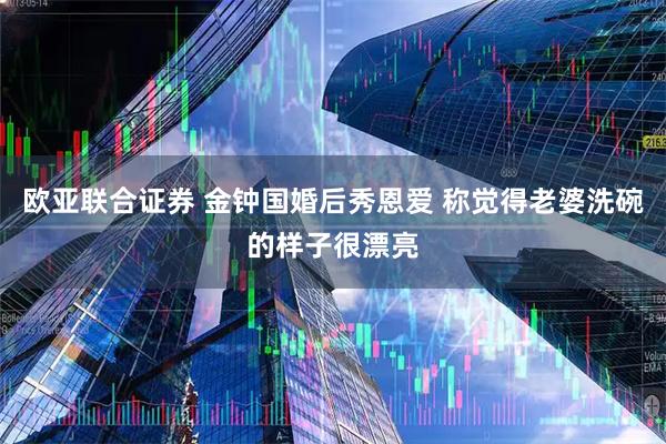欧亚联合证券 金钟国婚后秀恩爱 称觉得老婆洗碗的样子很漂亮