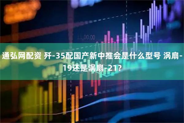 通弘网配资 歼-35配国产新中推会是什么型号 涡扇-19还是涡扇-21？