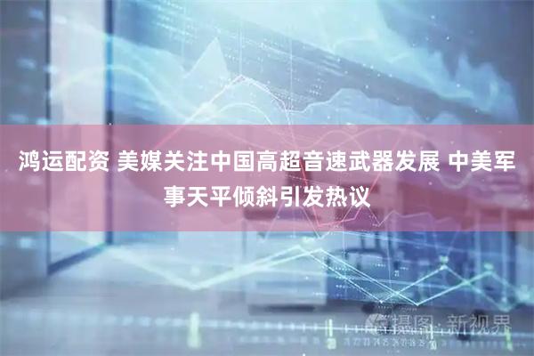 鸿运配资 美媒关注中国高超音速武器发展 中美军事天平倾斜引发热议