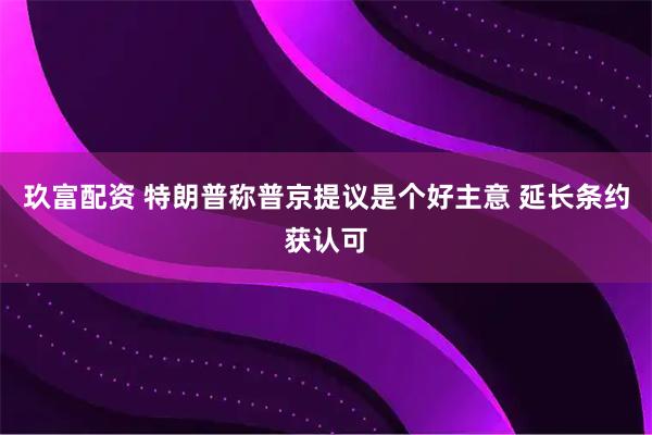 玖富配资 特朗普称普京提议是个好主意 延长条约获认可