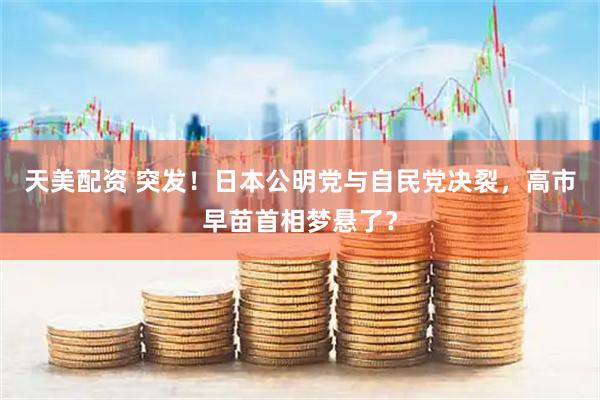 天美配资 突发！日本公明党与自民党决裂，高市早苗首相梦悬了？