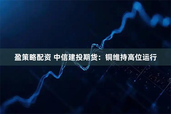 盈策略配资 中信建投期货：铜维持高位运行