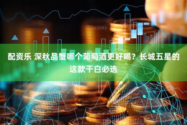 配资乐 深秋品蟹哪个葡萄酒更好喝？长城五星的这款干白必选