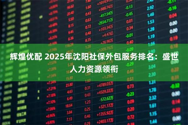 辉煌优配 2025年沈阳社保外包服务排名：盛世人力资源领衔