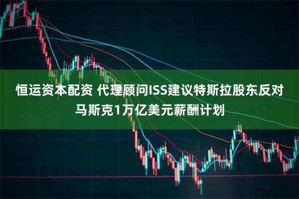 恒运资本配资 代理顾问ISS建议特斯拉股东反对马斯克1万亿美元薪酬计划
