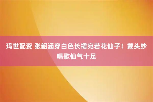 玛世配资 张韶涵穿白色长裙宛若花仙子！戴头纱唱歌仙气十足