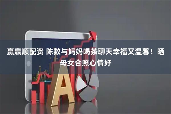 赢赢顺配资 陈数与妈妈喝茶聊天幸福又温馨！晒母女合照心情好