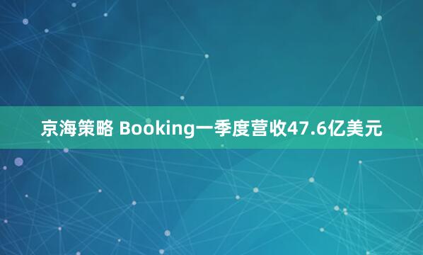 京海策略 Booking一季度营收47.6亿美元