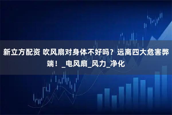 新立方配资 吹风扇对身体不好吗？远离四大危害弊端！_电风扇_风力_净化