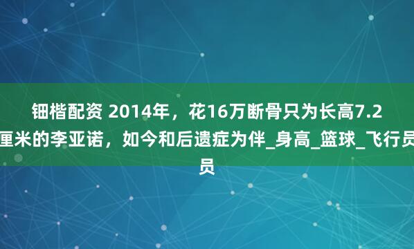 钿楷配资 2014年，花16万断骨只为长高7.2厘米的李亚诺，如今和后遗症为伴_身高_篮球_飞行员