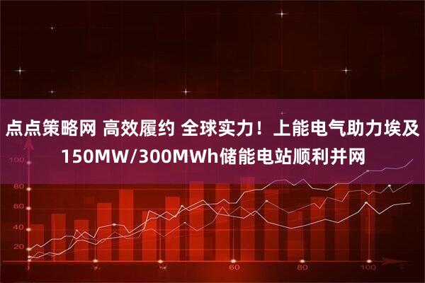 点点策略网 高效履约 全球实力！上能电气助力埃及150MW/300MWh储能电站顺利并网