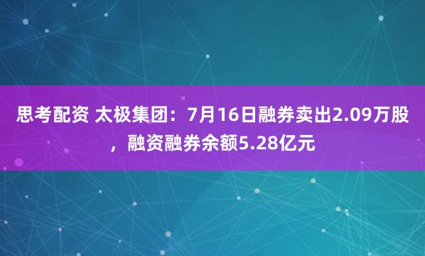 思考配资 太极集团：7月16日融券卖出2.09万股，融资融券余额5.28亿元