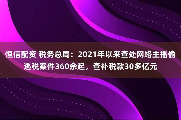 恒信配资 税务总局：2021年以来查处网络主播偷逃税案件360余起，查补税款30多亿元