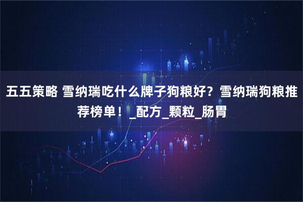 五五策略 雪纳瑞吃什么牌子狗粮好？雪纳瑞狗粮推荐榜单！_配方_颗粒_肠胃