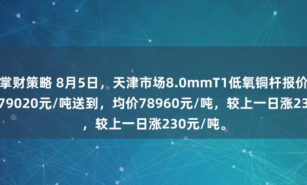 掌财策略 8月5日，天津市场8.0mmT1低氧铜杆报价78900-79020元/吨送到，均价78960元/吨，较上一日涨230元/吨。