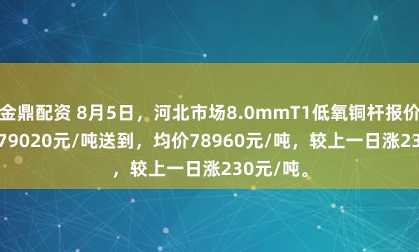 金鼎配资 8月5日，河北市场8.0mmT1低氧铜杆报价78900-79020元/吨送到，均价78960元/吨，较上一日涨230元/吨。