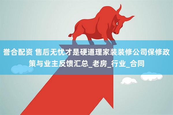 誉合配资 售后无忧才是硬道理家装装修公司保修政策与业主反馈汇总_老房_行业_合同