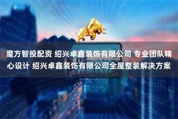 魔方智投配资 绍兴卓鑫装饰有限公司 专业团队精心设计 绍兴卓鑫装饰有限公司全屋整装解决方案