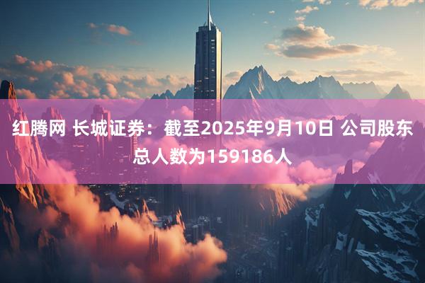 红腾网 长城证券：截至2025年9月10日 公司股东总人数为159186人