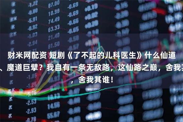 财米网配资 短剧《了不起的儿科医生》什么仙道正统、魔道巨擘？我自有一条无敌路，这仙路之巅，舍我其谁！